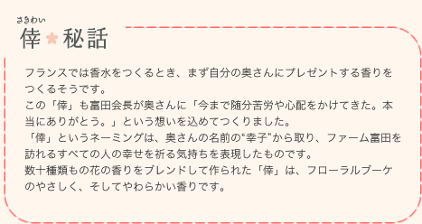 倖（さきわい）秘話 | フランスでは香水をつくるとき、まず自分の奥さんにプレゼントする香りをつくるそうです。この「倖」も富田会長が奥さんに「今まで随分苦労や心配をかけてきた。本当にありがとう。」という想いを込めてつくりました。「倖」というネーミングは、奥さんの名前の幸子から取り、ファーム富田を訪れるすべての人の幸せを祈る気持ちを表現したものです。数十種類もの花の香りをブレンドして作られた「倖」は、フローラルブーケのやさしく、そしてやわらかい香りです。